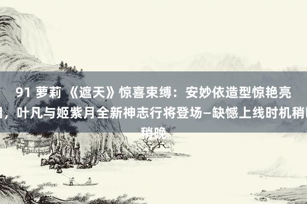 91 萝莉 《遮天》惊喜束缚:安妙依造型惊艳亮相,叶凡与姬紫月全新神志行将登场—缺憾上线时机稍晚