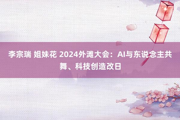 李宗瑞 姐妹花 2024外滩大会:AI与东说念主共舞、科技创造改日