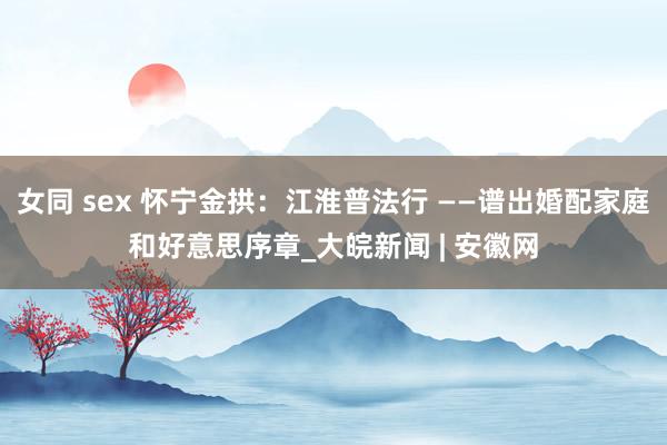 女同 sex 怀宁金拱:江淮普法行 ——谱出婚配家庭和好意思序章_大皖新闻 | 安徽网