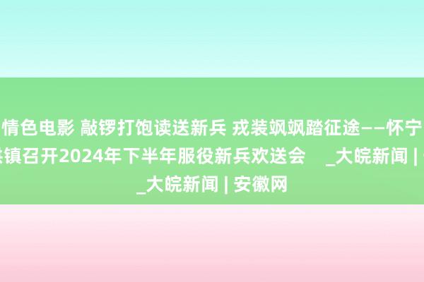 情色电影 敲锣打饱读送新兵 戎装飒飒踏征途——怀宁县金拱镇召开2024年下半年服役新兵欢送会 _大皖新闻 | 安徽网