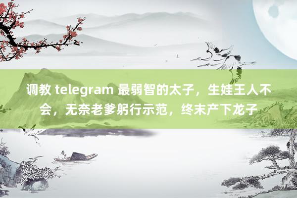 调教 telegram 最弱智的太子,生娃王人不会,无奈老爹躬行示范,终末产下龙子