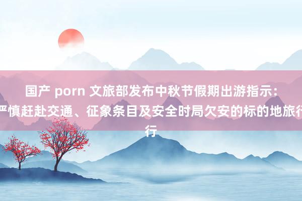 国产 porn 文旅部发布中秋节假期出游指示:严慎赶赴交通、征象条目及安全时局欠安的标的地旅行