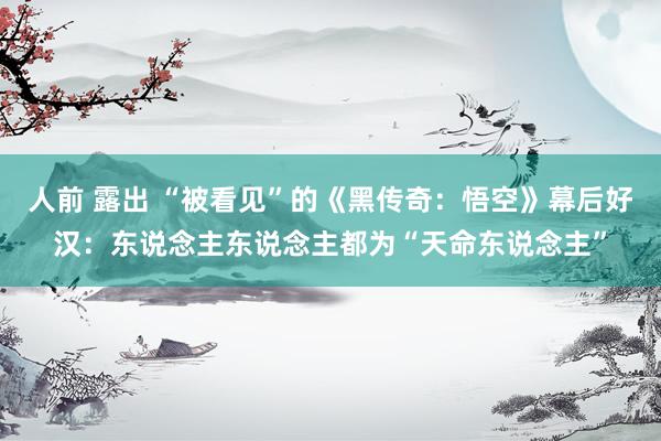 人前 露出 “被看见”的《黑传奇:悟空》幕后好汉:东说念主东说念主都为“天命东说念主”