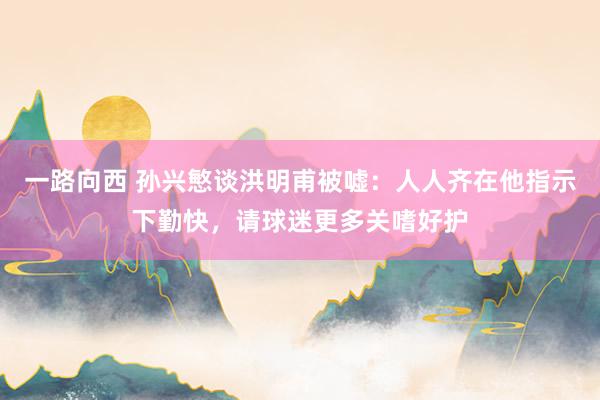 一路向西 孙兴慜谈洪明甫被嘘:人人齐在他指示下勤快,请球迷更多关嗜好护