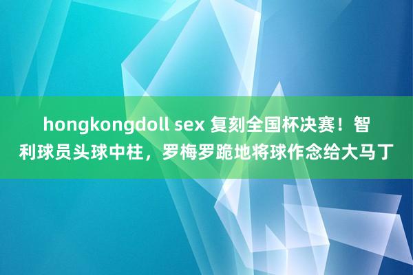hongkongdoll sex 复刻全国杯决赛!智利球员头球中柱,罗梅罗跪地将球作念给大马丁