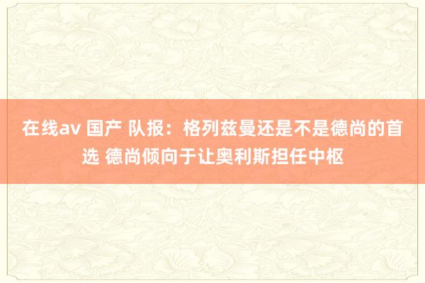 在线av 国产 队报:格列兹曼还是不是德尚的首选 德尚倾向于让奥利斯担任中枢
