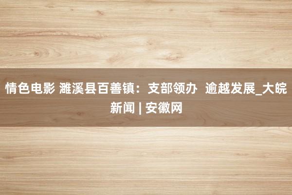 情色电影 濉溪县百善镇：支部领办  逾越发展_大皖新闻 | 安徽网