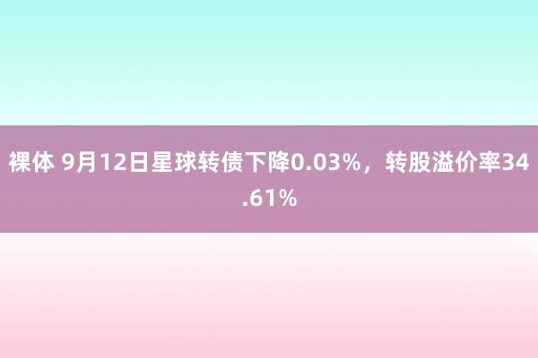 裸体 9月12日星球转债下降0.03%,转股溢价率34.61%