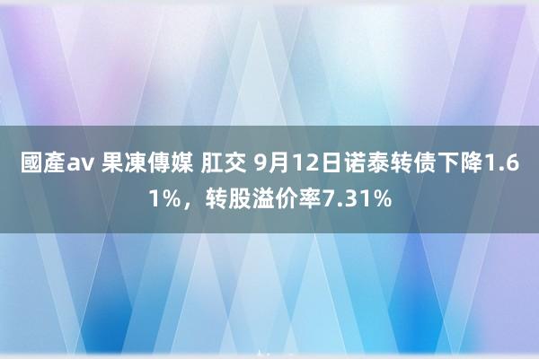 國產av 果凍傳媒 肛交 9月12日诺泰转债下降1.61%,转股溢价率7.31%