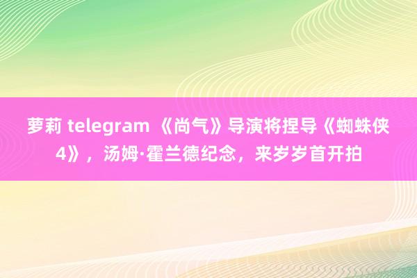 萝莉 telegram 《尚气》导演将捏导《蜘蛛侠4》,汤姆·霍兰德纪念,来岁岁首开拍