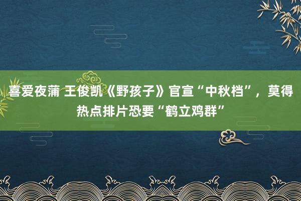 喜爱夜蒲 王俊凯《野孩子》官宣“中秋档”,莫得热点排片恐要“鹤立鸡群”
