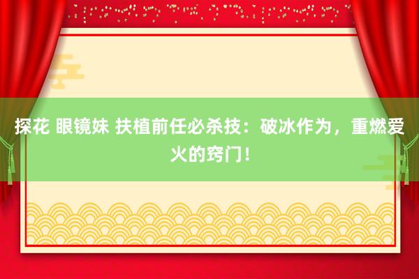探花 眼镜妹 扶植前任必杀技:破冰作为,重燃爱火的窍门!
