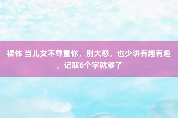 裸体 当儿女不尊重你,别大怒,也少讲有趣有趣,记取6个字就够了