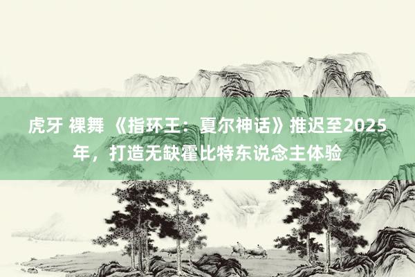 虎牙 裸舞 《指环王:夏尔神话》推迟至2025年,打造无缺霍比特东说念主体验