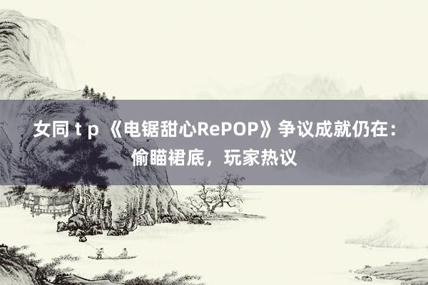 女同 t p 《电锯甜心RePOP》争议成就仍在:偷瞄裙底,玩家热议