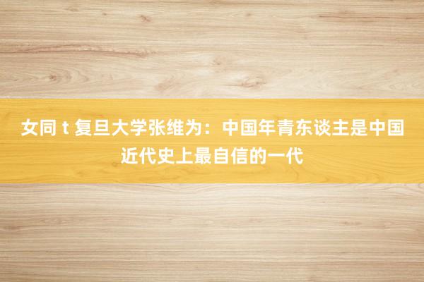 女同 t 复旦大学张维为:中国年青东谈主是中国近代史上最自信的一代