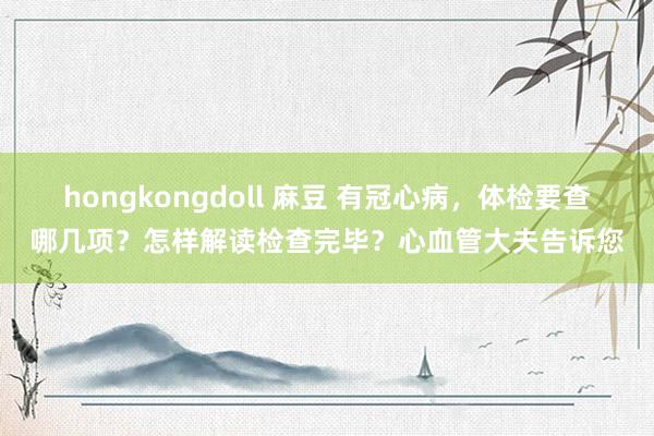 hongkongdoll 麻豆 有冠心病,体检要查哪几项?怎样解读检查完毕?心血管大夫告诉您