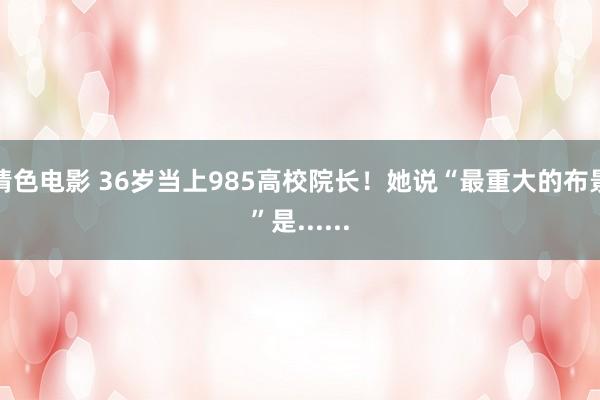 情色电影 36岁当上985高校院长!她说“最重大的布景”是......
