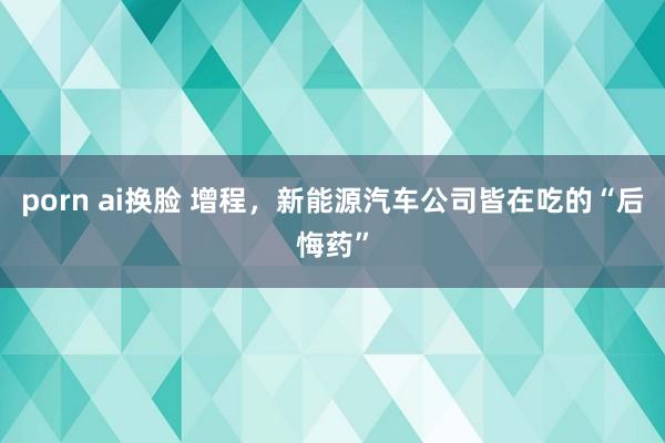 porn ai换脸 增程,新能源汽车公司皆在吃的“后悔药”