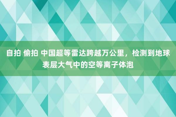 自拍 偷拍 中国超等雷达跨越万公里,检测到地球表层大气中的空等离子体泡