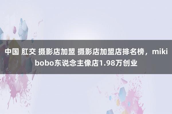 中国 肛交 摄影店加盟 摄影店加盟店排名榜,mikibobo东说念主像店1.98万创业