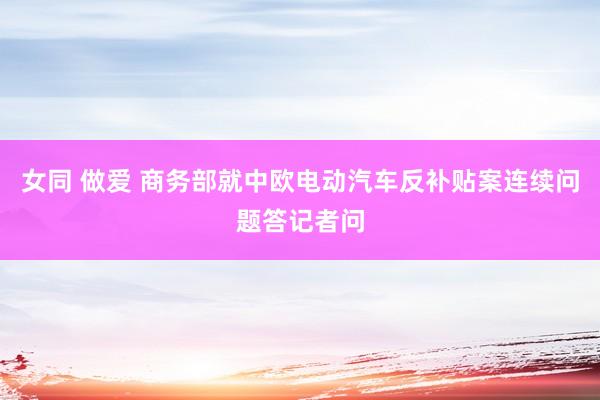 女同 做爱 商务部就中欧电动汽车反补贴案连续问题答记者问