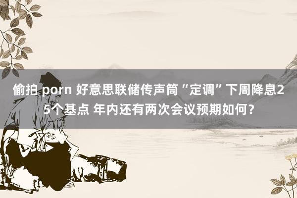 偷拍 porn 好意思联储传声筒“定调”下周降息25个基点 年内还有两次会议预期如何？
