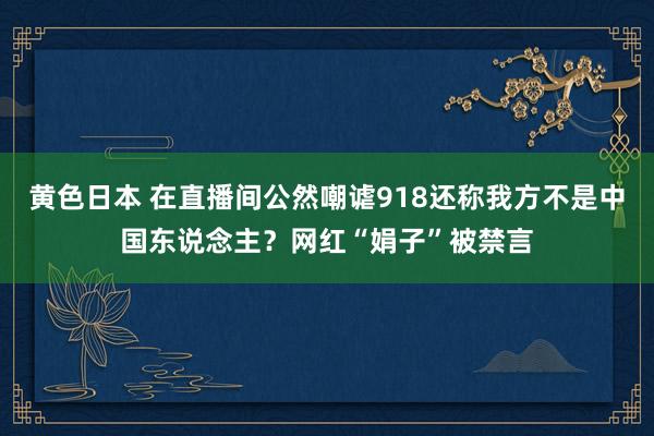 黄色日本 在直播间公然嘲谑918还称我方不是中国东说念主？网红“娟子”被禁言