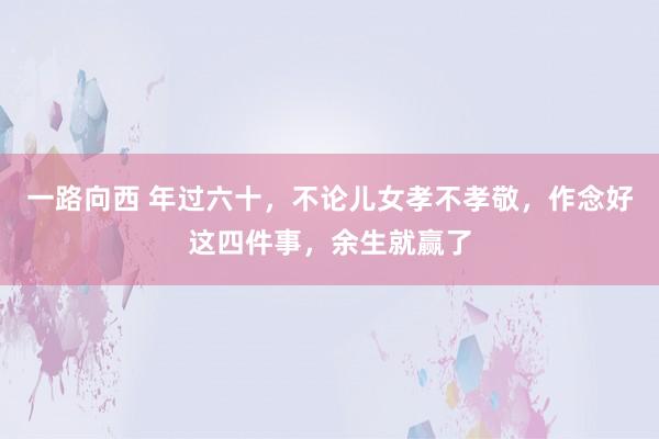 一路向西 年过六十,不论儿女孝不孝敬,作念好这四件事,余生就赢了