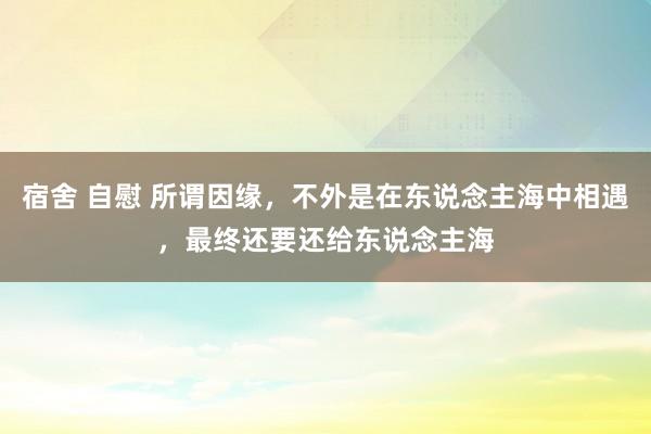 宿舍 自慰 所谓因缘,不外是在东说念主海中相遇,最终还要还给东说念主海