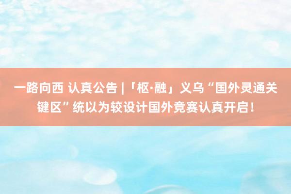 一路向西 认真公告 |「枢·融」义乌“国外灵通关键区”统以为较设计国外竞赛认真开启!