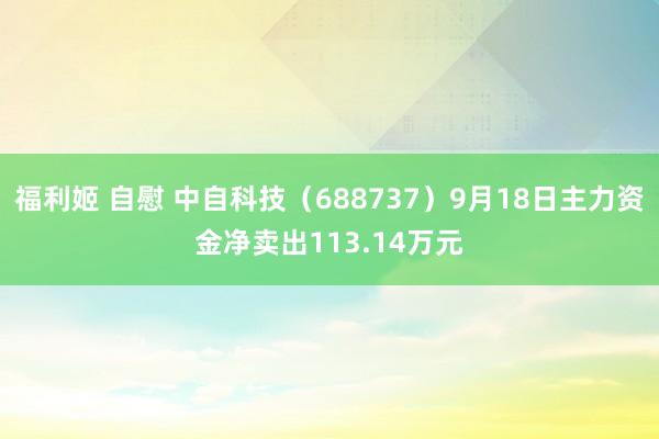 福利姬 自慰 中自科技(688737)9月18日主力资金净卖出113.14万元