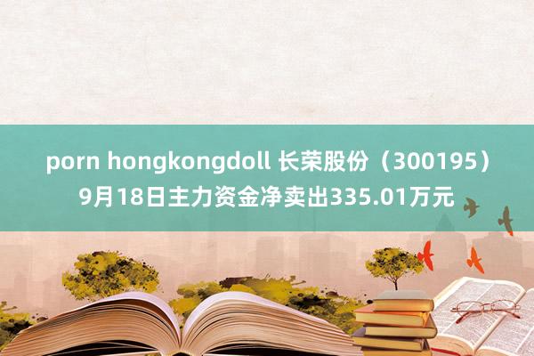 porn hongkongdoll 长荣股份（300195）9月18日主力资金净卖出335.01万元