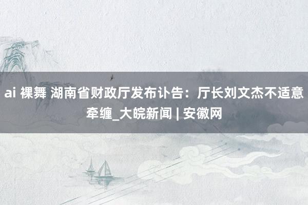 ai 裸舞 湖南省财政厅发布讣告:厅长刘文杰不适意牵缠_大皖新闻 | 安徽网