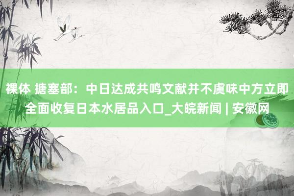 裸体 搪塞部:中日达成共鸣文献并不虞味中方立即全面收复日本水居品入口_大皖新闻 | 安徽网