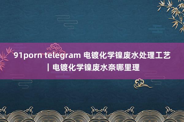 91porn telegram 电镀化学镍废水处理工艺|电镀化学镍废水奈哪里理