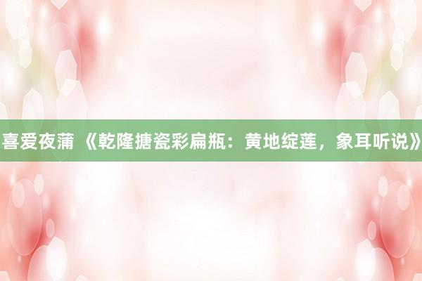 喜爱夜蒲 《乾隆搪瓷彩扁瓶:黄地绽莲,象耳听说》