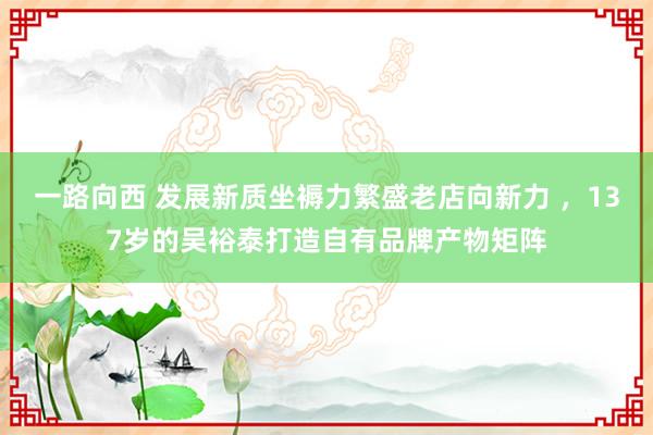 一路向西 发展新质坐褥力繁盛老店向新力 ,137岁的吴裕泰打造自有品牌产物矩阵