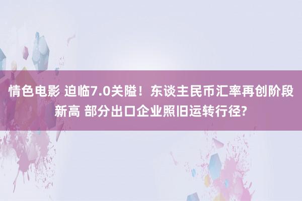 情色电影 迫临7.0关隘!东谈主民币汇率再创阶段新高 部分出口企业照旧运转行径?