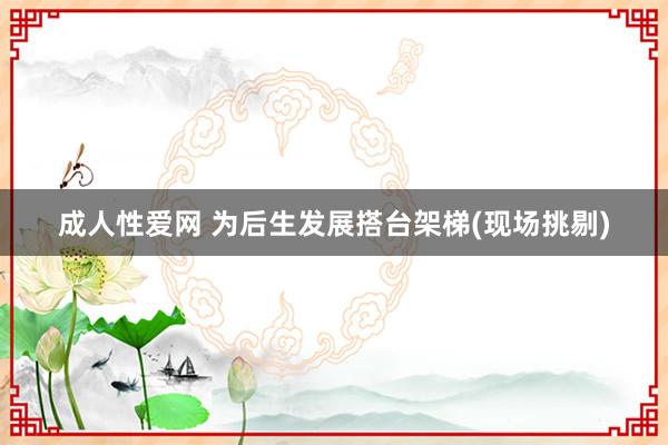 成人性爱网 为后生发展搭台架梯(现场挑剔)