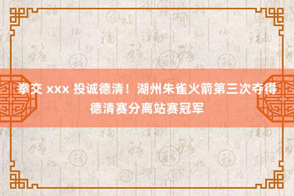 拳交 xxx 投诚德清！湖州朱雀火箭第三次夺得德清赛分离站赛冠军