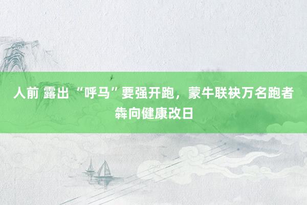人前 露出 “呼马”要强开跑,蒙牛联袂万名跑者犇向健康改日
