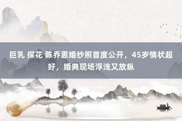 巨乳 探花 陈乔恩婚纱照首度公开,45岁情状超好,婚典现场浮浅又放纵