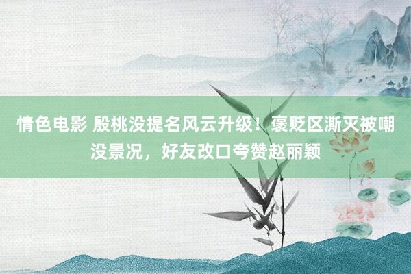 情色电影 殷桃没提名风云升级!褒贬区澌灭被嘲没景况,好友改口夸赞赵丽颖