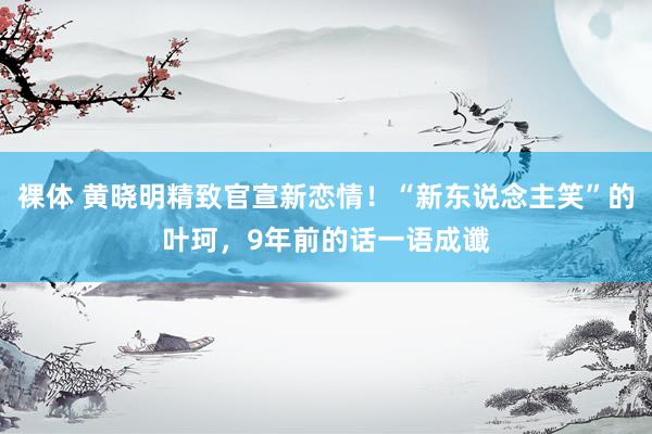 裸体 黄晓明精致官宣新恋情!“新东说念主笑”的叶珂,9年前的话一语成谶