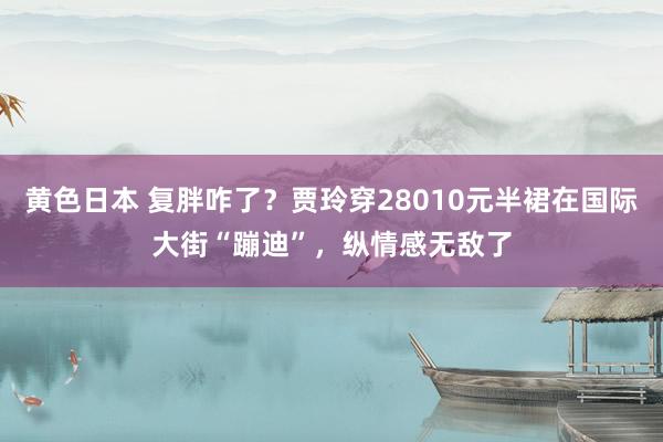 黄色日本 复胖咋了?贾玲穿28010元半裙在国际大街“蹦迪”,纵情感无敌了
