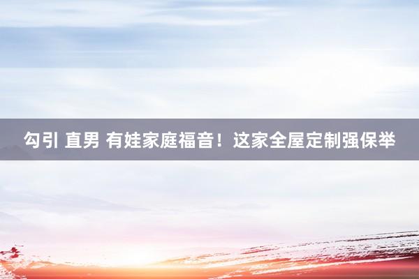 勾引 直男 有娃家庭福音!这家全屋定制强保举