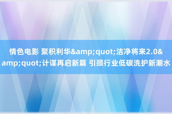 情色电影 聚积利华"洁净将来2.0"计谋再启新篇 引颈行业低碳洗护新潮水