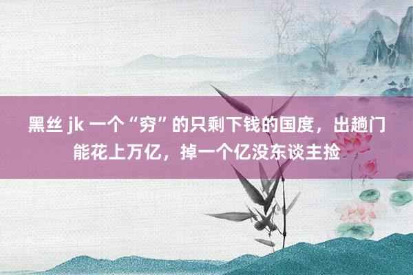 黑丝 jk 一个“穷”的只剩下钱的国度,出趟门能花上万亿,掉一个亿没东谈主捡