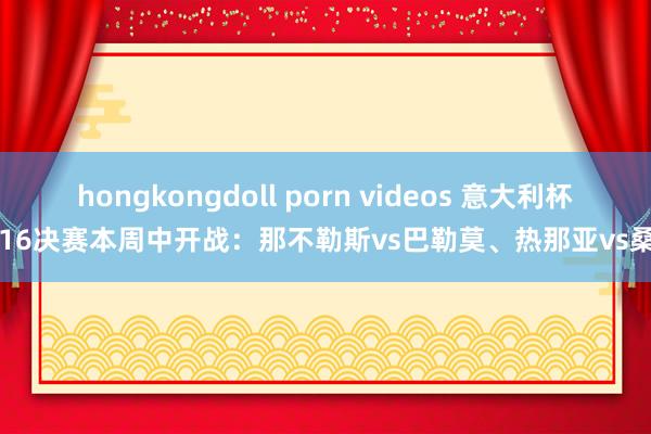 hongkongdoll porn videos 意大利杯1/16决赛本周中开战:那不勒斯vs巴勒莫、热那亚vs桑普